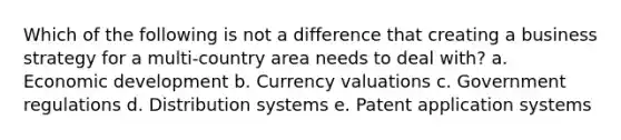 Which of the following is not a difference that creating a business strategy for a multi-country area needs to deal with? a. Economic development b. Currency valuations c. Government regulations d. Distribution systems e. Patent application systems