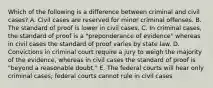 Which of the following is a difference between criminal and civil cases? A. Civil cases are reserved for minor criminal offenses. B. The standard of proof is lower in civil cases. C. In criminal cases, the standard of proof is a "preponderance of evidence" whereas in civil cases the standard of proof varies by state law. D. Convictions in criminal court require a jury to weigh the majority of the evidence, whereas in civil cases the standard of proof is "beyond a reasonable doubt." E. The federal courts will hear only criminal cases; federal courts cannot rule in civil cases