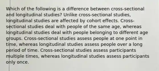 Which of the following is a difference between cross-sectional and longitudinal studies? Unlike cross-sectional studies, longitudinal studies are affected by cohort effects. Cross-sectional studies deal with people of the same age, whereas longitudinal studies deal with people belonging to different age groups. Cross-sectional studies assess people at one point in time, whereas longitudinal studies assess people over a long period of time. Cross-sectional studies assess participants multiple times, whereas longitudinal studies assess participants only once.