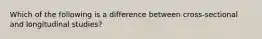 Which of the following is a difference between cross-sectional and longitudinal studies?