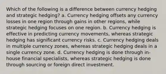 Which of the following is a difference between currency hedging and strategic hedging? a. Currency hedging offsets any currency losses in one region through gains in other regions, while strategic hedging focuses on one region. b. Currency hedging is effective in predicting currency movements, whereas strategic hedging has significant currency risks. c. Currency hedging deals in multiple currency zones, whereas strategic hedging deals in a single currency zone. d. Currency hedging is done through in-house financial specialists, whereas strategic hedging is done through sourcing or foreign direct investment.