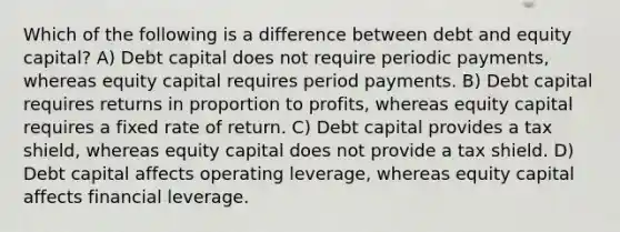 Which of the following is a difference between debt and equity capital? A) Debt capital does not require periodic payments, whereas equity capital requires period payments. B) Debt capital requires returns in proportion to profits, whereas equity capital requires a fixed rate of return. C) Debt capital provides a tax shield, whereas equity capital does not provide a tax shield. D) Debt capital affects operating leverage, whereas equity capital affects financial leverage.