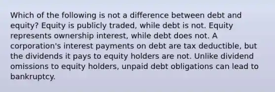 Which of the following is not a difference between debt and equity? Equity is publicly traded, while debt is not. Equity represents ownership interest, while debt does not. A corporation's interest payments on debt are tax deductible, but the dividends it pays to equity holders are not. Unlike dividend omissions to equity holders, unpaid debt obligations can lead to bankruptcy.