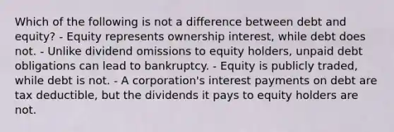 Which of the following is not a difference between debt and equity? - Equity represents ownership interest, while debt does not. - Unlike dividend omissions to equity holders, unpaid debt obligations can lead to bankruptcy. - Equity is publicly traded, while debt is not. - A corporation's interest payments on debt are tax deductible, but the dividends it pays to equity holders are not.