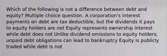 Which of the following is not a difference between debt and equity? Multiple choice question. A corporation's interest payments on debt are tax deductible, but the dividends it pays to equity holders are not Equity represents ownership interest while debt does not Unlike dividend omissions to equity holders, unpaid debt obligations can lead to bankruptcy Equity is publicly traded while debt is not