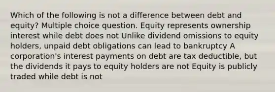 Which of the following is not a difference between debt and equity? Multiple choice question. Equity represents ownership interest while debt does not Unlike dividend omissions to equity holders, unpaid debt obligations can lead to bankruptcy A corporation's interest payments on debt are tax deductible, but the dividends it pays to equity holders are not Equity is publicly traded while debt is not