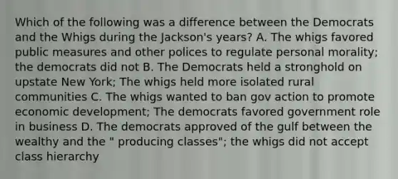 Which of the following was a difference between the Democrats and the Whigs during the Jackson's years? A. The whigs favored public measures and other polices to regulate personal morality; the democrats did not B. The Democrats held a stronghold on upstate New York; The whigs held more isolated rural communities C. The whigs wanted to ban gov action to promote economic development; The democrats favored government role in business D. The democrats approved of the gulf between the wealthy and the " producing classes"; the whigs did not accept class hierarchy