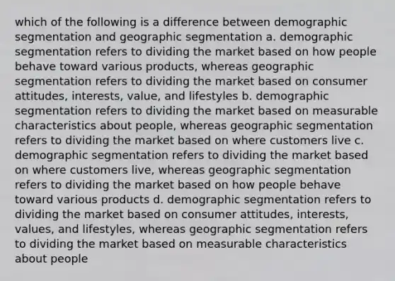 which of the following is a difference between demographic segmentation and geographic segmentation a. demographic segmentation refers to dividing the market based on how people behave toward various products, whereas geographic segmentation refers to dividing the market based on consumer attitudes, interests, value, and lifestyles b. demographic segmentation refers to dividing the market based on measurable characteristics about people, whereas geographic segmentation refers to dividing the market based on where customers live c. demographic segmentation refers to dividing the market based on where customers live, whereas geographic segmentation refers to dividing the market based on how people behave toward various products d. demographic segmentation refers to dividing the market based on consumer attitudes, interests, values, and lifestyles, whereas geographic segmentation refers to dividing the market based on measurable characteristics about people