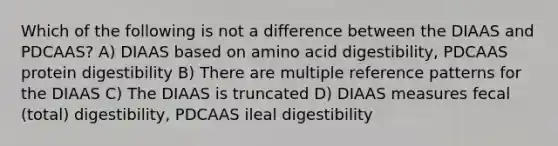 Which of the following is not a difference between the DIAAS and PDCAAS? A) DIAAS based on amino acid digestibility, PDCAAS protein digestibility B) There are multiple reference patterns for the DIAAS C) The DIAAS is truncated D) DIAAS measures fecal (total) digestibility, PDCAAS ileal digestibility