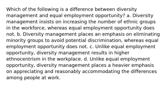 Which of the following is a difference between diversity management and equal employment opportunity? a. Diversity management insists on increasing the number of ethnic groups in the workforce, whereas equal employment opportunity does not. b. Diversity management places an emphasis on eliminating minority groups to avoid potential discrimination, whereas equal employment opportunity does not. c. Unlike equal employment opportunity, diversity management results in higher ethnocentrism in the workplace. d. Unlike equal employment opportunity, diversity management places a heavier emphasis on appreciating and reasonably accommodating the differences among people at work.