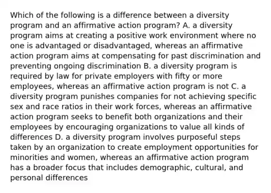 Which of the following is a difference between a diversity program and an affirmative action program? A. a diversity program aims at creating a positive work environment where no one is advantaged or disadvantaged, whereas an affirmative action program aims at compensating for past discrimination and preventing ongoing discrimination B. a diversity program is required by law for private employers with fifty or more employees, whereas an affirmative action program is not C. a diversity program punishes companies for not achieving specific sex and race ratios in their work forces, whereas an affirmative action program seeks to benefit both organizations and their employees by encouraging organizations to value all kinds of differences D. a diversity program involves purposeful steps taken by an organization to create employment opportunities for minorities and women, whereas an affirmative action program has a broader focus that includes demographic, cultural, and personal differences