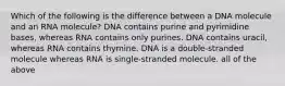 Which of the following is the difference between a DNA molecule and an RNA molecule? DNA contains purine and pyrimidine bases, whereas RNA contains only purines. DNA contains uracil, whereas RNA contains thymine. DNA is a double-stranded molecule whereas RNA is single-stranded molecule. all of the above