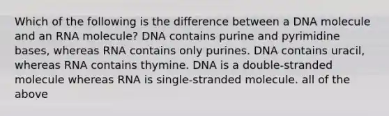 Which of the following is the difference between a DNA molecule and an RNA molecule? DNA contains purine and pyrimidine bases, whereas RNA contains only purines. DNA contains uracil, whereas RNA contains thymine. DNA is a double-stranded molecule whereas RNA is single-stranded molecule. all of the above