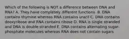 Which of the following is NOT a difference between DNA and RNA? A. They have completely different functions. B. DNA contains thymine whereas RNA contains uracil C. DNA contains deoxyribose and RNA contains ribose D. RNA is single stranded and DNA is double stranded E. DNA contains alternating sugar-phosphate molecules whereas RNA does not contain sugars