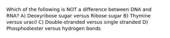 Which of the following is NOT a difference between DNA and RNA? A) Deoxyribose sugar versus Ribose sugar B) Thymine versus uracil C) Double-stranded versus single stranded D) Phosphodiester versus hydrogen bonds