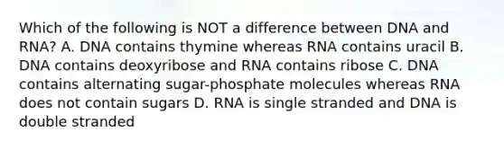 Which of the following is NOT a difference between DNA and RNA? A. DNA contains thymine whereas RNA contains uracil B. DNA contains deoxyribose and RNA contains ribose C. DNA contains alternating sugar-phosphate molecules whereas RNA does not contain sugars D. RNA is single stranded and DNA is double stranded