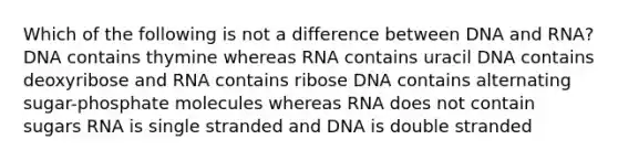 Which of the following is not a difference between DNA and RNA? DNA contains thymine whereas RNA contains uracil DNA contains deoxyribose and RNA contains ribose DNA contains alternating sugar-phosphate molecules whereas RNA does not contain sugars RNA is single stranded and DNA is double stranded