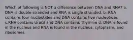 Which of following is NOT a difference between DNA and RNA? a. DNA is double stranded and RNA is single stranded. b. RNA contains four nucleotides and DNA contains five nucleotides c.RNA contains Uracil and DNA contains Thymine d. DNA is found in the nucleus and RNA is found in the nucleus, cytoplasm, and ribosomes.