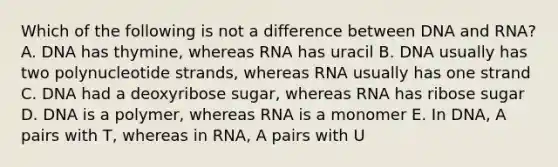 Which of the following is not a difference between DNA and RNA? A. DNA has thymine, whereas RNA has uracil B. DNA usually has two polynucleotide strands, whereas RNA usually has one strand C. DNA had a deoxyribose sugar, whereas RNA has ribose sugar D. DNA is a polymer, whereas RNA is a monomer E. In DNA, A pairs with T, whereas in RNA, A pairs with U