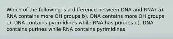 Which of the following is a difference between DNA and RNA? a). RNA contains more OH groups b). DNA contains more OH groups c). DNA contains pyrimidines while RNA has purines d). DNA contains purines while RNA contains pyrimidines