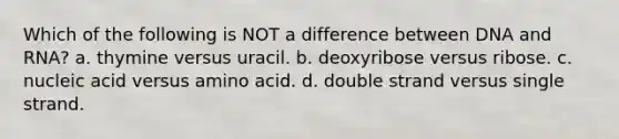 Which of the following is NOT a difference between DNA and RNA? a. thymine versus uracil. b. deoxyribose versus ribose. c. nucleic acid versus amino acid. d. double strand versus single strand.