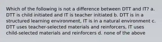 Which of the following is not a difference between DTT and IT? a. DTT is child initiated and IT is teacher initiated b. DTT is in a structured learning environment, IT is in a natural environment c. DTT uses teacher-selected materials and reinforcers, IT uses child-selected materials and reinforcers d. none of the above