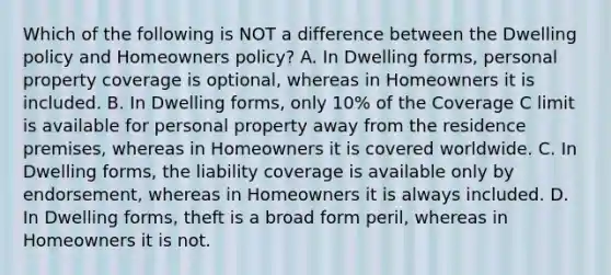 Which of the following is NOT a difference between the Dwelling policy and Homeowners policy? A. In Dwelling forms, personal property coverage is optional, whereas in Homeowners it is included. B. In Dwelling forms, only 10% of the Coverage C limit is available for personal property away from the residence premises, whereas in Homeowners it is covered worldwide. C. In Dwelling forms, the liability coverage is available only by endorsement, whereas in Homeowners it is always included. D. In Dwelling forms, theft is a broad form peril, whereas in Homeowners it is not.