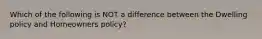 Which of the following is NOT a difference between the Dwelling policy and Homeowners policy?