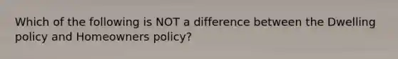 Which of the following is NOT a difference between the Dwelling policy and Homeowners policy?