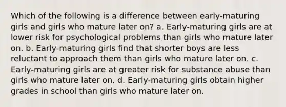 Which of the following is a difference between early-maturing girls and girls who mature later on? a. Early-maturing girls are at lower risk for psychological problems than girls who mature later on. b. Early-maturing girls find that shorter boys are less reluctant to approach them than girls who mature later on. c. Early-maturing girls are at greater risk for substance abuse than girls who mature later on. d. Early-maturing girls obtain higher grades in school than girls who mature later on.