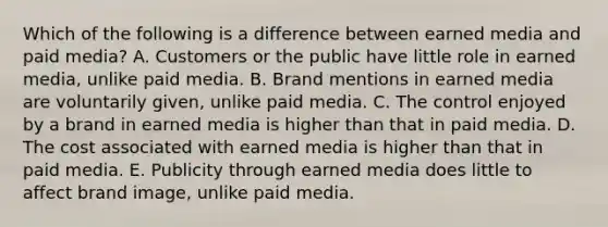 Which of the following is a difference between earned media and paid media? A. Customers or the public have little role in earned media, unlike paid media. B. Brand mentions in earned media are voluntarily given, unlike paid media. C. The control enjoyed by a brand in earned media is higher than that in paid media. D. The cost associated with earned media is higher than that in paid media. E. Publicity through earned media does little to affect brand image, unlike paid media.