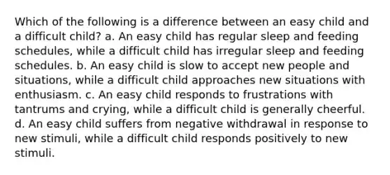 Which of the following is a difference between an easy child and a difficult child? a. An easy child has regular sleep and feeding schedules, while a difficult child has irregular sleep and feeding schedules. b. An easy child is slow to accept new people and situations, while a difficult child approaches new situations with enthusiasm. c. An easy child responds to frustrations with tantrums and crying, while a difficult child is generally cheerful. d. An easy child suffers from negative withdrawal in response to new stimuli, while a difficult child responds positively to new stimuli.