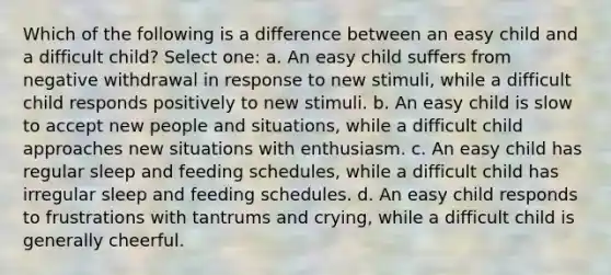 Which of the following is a difference between an easy child and a difficult child? Select one: a. An easy child suffers from negative withdrawal in response to new stimuli, while a difficult child responds positively to new stimuli. b. An easy child is slow to accept new people and situations, while a difficult child approaches new situations with enthusiasm. c. An easy child has regular sleep and feeding schedules, while a difficult child has irregular sleep and feeding schedules. d. An easy child responds to frustrations with tantrums and crying, while a difficult child is generally cheerful.