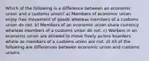 Which of the following is a difference between an economic union and a customs union? a) Members of economic union enjoy free movement of goods whereas members of a customs union do not. b) Members of an economic union share currency whereas members of a customs union do not. c) Workers in an economic union are allowed to move freely across boarders where as members of a customs union are not. d) All of the following are differences between economic union and customs unions