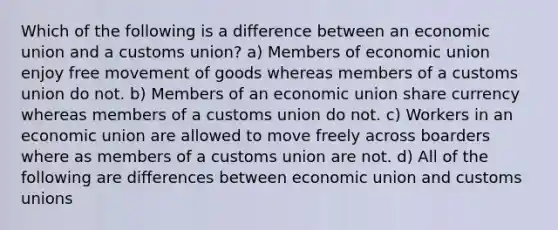 Which of the following is a difference between an economic union and a customs union? a) Members of economic union enjoy free movement of goods whereas members of a customs union do not. b) Members of an economic union share currency whereas members of a customs union do not. c) Workers in an economic union are allowed to move freely across boarders where as members of a customs union are not. d) All of the following are differences between economic union and customs unions