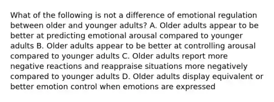 What of the following is not a difference of emotional regulation between older and younger adults? A. Older adults appear to be better at predicting emotional arousal compared to younger adults B. Older adults appear to be better at controlling arousal compared to younger adults C. Older adults report more negative reactions and reappraise situations more negatively compared to younger adults D. Older adults display equivalent or better emotion control when emotions are expressed