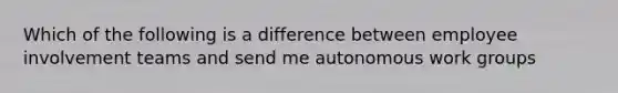 Which of the following is a difference between employee involvement teams and send me autonomous work groups