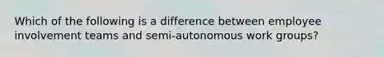 Which of the following is a difference between employee involvement teams and semi-autonomous work groups?