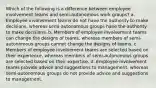 Which of the following is a difference between employee involvement teams and semi-autonomous work groups? a. Employee involvement teams do not have the authority to make decisions, whereas semi-autonomous groups have the authority to make decisions. b. Members of employee involvement teams can change the designs of teams, whereas members of semi-autonomous groups cannot change the designs of teams. c. Members of employee involvement teams are selected based on their experience, whereas members of semi-autonomous groups are selected based on their expertise. d. Employee involvement teams provide advice and suggestions to management, whereas semi-autonomous groups do not provide advice and suggestions to management.