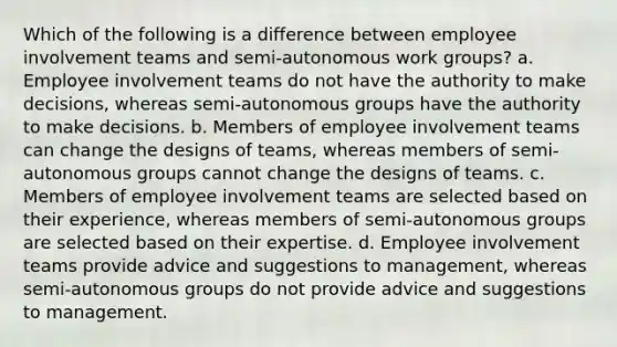 Which of the following is a difference between employee involvement teams and semi-autonomous work groups? a. Employee involvement teams do not have the authority to make decisions, whereas semi-autonomous groups have the authority to make decisions. b. Members of employee involvement teams can change the designs of teams, whereas members of semi-autonomous groups cannot change the designs of teams. c. Members of employee involvement teams are selected based on their experience, whereas members of semi-autonomous groups are selected based on their expertise. d. Employee involvement teams provide advice and suggestions to management, whereas semi-autonomous groups do not provide advice and suggestions to management.