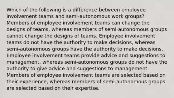 Which of the following is a difference between employee involvement teams and semi-autonomous work groups? Members of employee involvement teams can change the designs of teams, whereas members of semi-autonomous groups cannot change the designs of teams. Employee involvement teams do not have the authority to make decisions, whereas semi-autonomous groups have the authority to make decisions. Employee involvement teams provide advice and suggestions to management, whereas semi-autonomous groups do not have the authority to give advice and suggestions to management. Members of employee involvement teams are selected based on their experience, whereas members of semi-autonomous groups are selected based on their expertise.