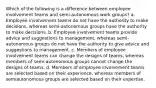 Which of the following is a difference between employee involvement teams and semi-autonomous work groups? a. Employee involvement teams do not have the authority to make decisions, whereas semi-autonomous groups have the authority to make decisions. b. Employee involvement teams provide advice and suggestions to management, whereas semi-autonomous groups do not have the authority to give advice and suggestions to management. c. Members of employee involvement teams can change the designs of teams, whereas members of semi-autonomous groups cannot change the designs of teams. d. Members of employee involvement teams are selected based on their experience, whereas members of semiautonomous groups are selected based on their expertise.