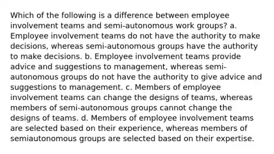 Which of the following is a difference between employee involvement teams and semi-autonomous work groups? a. Employee involvement teams do not have the authority to make decisions, whereas semi-autonomous groups have the authority to make decisions. b. Employee involvement teams provide advice and suggestions to management, whereas semi-autonomous groups do not have the authority to give advice and suggestions to management. c. Members of employee involvement teams can change the designs of teams, whereas members of semi-autonomous groups cannot change the designs of teams. d. Members of employee involvement teams are selected based on their experience, whereas members of semiautonomous groups are selected based on their expertise.