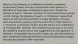 Which of the following is a difference between employee involvement teams and semi-autonomous work groups? a. Members of employee involvement teams can change the designs of teams, whereas members of semi-autonomous groups cannot change the designs of teams. b. Employee involvement teams do not have the authority to make decisions, whereas semi-autonomous groups have the authority to make decisions. c. Employee involvement teams provide advice and suggestions to management, whereas semi-autonomous groups do not have the authority to give advice and suggestions to management. d. Members of employee involvement teams are selected based on their experience, whereas members of semi-autonomous groups are selected based on their expertise.