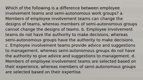 Which of the following is a difference between employee involvement teams and semi-autonomous work groups? a. Members of employee involvement teams can change the designs of teams, whereas members of semi-autonomous groups cannot change the designs of teams. b. Employee involvement teams do not have the authority to make decisions, whereas semi-autonomous groups have the authority to make decisions. c. Employee involvement teams provide advice and suggestions to management, whereas semi-autonomous groups do not have the authority to give advice and suggestions to management. d. Members of employee involvement teams are selected based on their experience, whereas members of semi-autonomous groups are selected based on their expertise.