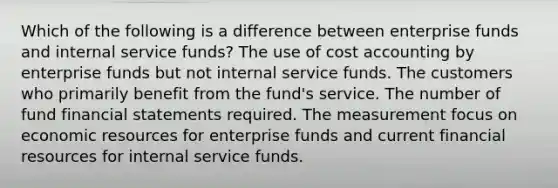 Which of the following is a difference between enterprise funds and internal service funds? The use of cost accounting by enterprise funds but not internal service funds. The customers who primarily benefit from the fund's service. The number of fund financial statements required. The measurement focus on economic resources for enterprise funds and current financial resources for internal service funds.