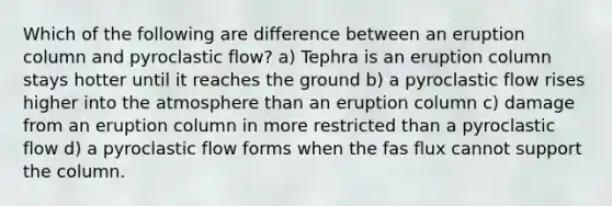 Which of the following are difference between an eruption column and pyroclastic flow? a) Tephra is an eruption column stays hotter until it reaches the ground b) a pyroclastic flow rises higher into the atmosphere than an eruption column c) damage from an eruption column in more restricted than a pyroclastic flow d) a pyroclastic flow forms when the fas flux cannot support the column.