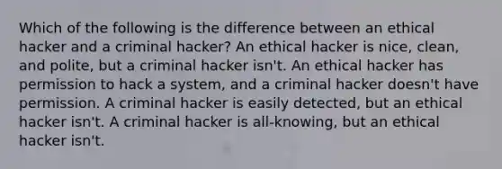 Which of the following is the difference between an ethical hacker and a criminal hacker? An ethical hacker is nice, clean, and polite, but a criminal hacker isn't. An ethical hacker has permission to hack a system, and a criminal hacker doesn't have permission. A criminal hacker is easily detected, but an ethical hacker isn't. A criminal hacker is all-knowing, but an ethical hacker isn't.