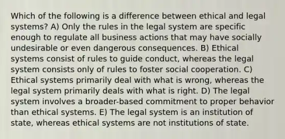 Which of the following is a difference between ethical and legal systems? A) Only the rules in the legal system are specific enough to regulate all business actions that may have socially undesirable or even dangerous consequences. B) Ethical systems consist of rules to guide conduct, whereas the legal system consists only of rules to foster social cooperation. C) Ethical systems primarily deal with what is wrong, whereas the legal system primarily deals with what is right. D) The legal system involves a broader-based commitment to proper behavior than ethical systems. E) The legal system is an institution of state, whereas ethical systems are not institutions of state.