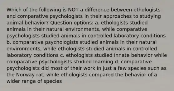 Which of the following is NOT a difference between ethologists and comparative psychologists in their approaches to studying animal behavior? Question options: a. ethologists studied animals in their natural environments, while comparative psychologists studied animals in controlled laboratory conditions b. comparative psychologists studied animals in their natural environments, while ethologists studied animals in controlled laboratory conditions c. ethologists studied innate behavior while comparative psychologists studied learning d. comparative psychologists did most of their work in just a few species such as the Norway rat, while ethologists compared the behavior of a wider range of species